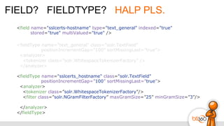 FIELD? FIELDTYPE? HALP PLS.
<field name="sslcerts-hostname" type="text_general" indexed="true"
stored="true" multiValued="true" />
<fieldType name="text_general" class="solr.TextField"
positionIncrementGap=”100” sortMissingLast=”true”>
<analyzer>
<tokenizer class=”solr.WhitespaceTokenizerFactory” />
</analyzer>
<fieldType name="sslcerts_hostname" class="solr.TextField"
positionIncrementGap=”100” sortMissingLast=”true”>
<analyzer>
<tokenizer class=”solr.WhitespaceTokenizerFactory”/>
<filter class=”solr.NGramFilterFactory” maxGramSize=”25” minGramSize=”3”/>
</analyzer>
</fieldType>
 