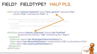 FIELD? FIELDTYPE? HALP PLS.
<field name="sslcerts-hostname" type="text_general" indexed="true"
stored="true" multiValued="true" />
<fieldType name="text_general" class="solr.TextField"
positionIncrementGap=”100” sortMissingLast=”true”>
<analyzer>
<tokenizer class=”solr.WhitespaceTokenizerFactory” />
</analyzer>
<fieldType name="sslcerts_hostname" class="solr.TextField"
positionIncrementGap=”100” sortMissingLast=”true”>
<analyzer>
<tokenizer class=”solr.WhitespaceTokenizerFactory”/>
<filter class=”solr.NGramFilterFactory” maxGramSize=”25” minGramSize=”3”/>
<filter class=”solr.LowerCaseFilterFactory”/>
</analyzer>
</fieldType>
 