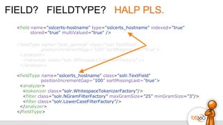 FIELD? FIELDTYPE? HALP PLS.
<field name="sslcerts-hostname" type="sslcerts_hostname" indexed="true"
stored="true" multiValued="true" />
<fieldType name="text_general" class="solr.TextField"
positionIncrementGap=”100” sortMissingLast=”true”>
<analyzer>
<tokenizer class=”solr.WhitespaceTokenizerFactory” />
</analyzer>
<fieldType name="sslcerts_hostname" class="solr.TextField"
positionIncrementGap=”100” sortMissingLast=”true”>
<analyzer>
<tokenizer class=”solr.WhitespaceTokenizerFactory”/>
<filter class=”solr.NGramFilterFactory” maxGramSize=”25” minGramSize=”3”/>
<filter class=”solr.LowerCaseFilterFactory”/>
</analyzer>
</fieldType>
 