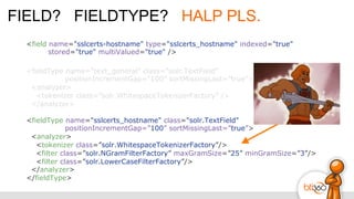 FIELD? FIELDTYPE? HALP PLS.
<field name="sslcerts-hostname" type="sslcerts_hostname" indexed="true"
stored="true" multiValued="true" />
<fieldType name="text_general" class="solr.TextField"
positionIncrementGap=”100” sortMissingLast=”true”>
<analyzer>
<tokenizer class=”solr.WhitespaceTokenizerFactory” />
</analyzer>
<fieldType name="sslcerts_hostname" class="solr.TextField"
positionIncrementGap=”100” sortMissingLast=”true”>
<analyzer>
<tokenizer class=”solr.WhitespaceTokenizerFactory”/>
<filter class=”solr.NGramFilterFactory” maxGramSize=”25” minGramSize=”3”/>
<filter class=”solr.LowerCaseFilterFactory”/>
</analyzer>
</fieldType>
 