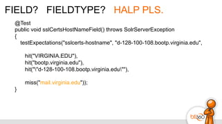 FIELD? FIELDTYPE? HALP PLS.
@Test
public void sslCertsHostNameField() throws SolrServerException
{
testExpectations("sslcerts-hostname", "d-128-100-108.bootp.virginia.edu",
hit("VIRGINIA.EDU"),
hit("bootp.virginia.edu"),
hit(""d-128-100-108.bootp.virginia.edu""),
miss("mail.virginia.edu"));
}
 