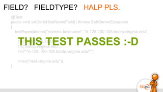 FIELD? FIELDTYPE? HALP PLS.
@Test
public void sslCertsHostNameField() throws SolrServerException
{
testExpectations("sslcerts-hostname", "d-128-100-108.bootp.virginia.edu",
hit("VIRGINIA.EDU"),
hit("bootp.virginia.edu"),
hit(""d-128-100-108.bootp.virginia.edu""),
miss("mail.virginia.edu"));
}
THIS TEST PASSES :-D
 