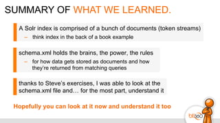 SUMMARY OF WHAT WE LEARNED.
A Solr index is comprised of a bunch of documents (token streams)
–  think index in the back of a book example
schema.xml holds the brains, the power, the rules
–  for how data gets stored as documents and how
they’re returned from matching queries
thanks to Steve’s exercises, I was able to look at the
schema.xml file and… for the most part, understand it
Hopefully you can look at it now and understand it too
 