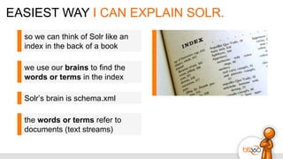 EASIEST WAY I CAN EXPLAIN SOLR.
so we can think of Solr like an
index in the back of a book
we use our brains to find the
words or terms in the index
Solr’s brain is schema.xml
the words or terms refer to
documents (text streams)
 