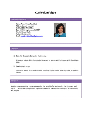 Curriculum Vitae

Personal Information

       Name: Anood Fayez Tubaishat
       Address: Jordan – Amman
       Mobile:00962-795614816
       Date of Birth: September, 25, 1987
       Marital Status: Single
       Nationality: Jordanian
       Email: anood_f_tubaishat@yahoo.com




Education



   1) Bachelor degree in Computer Engineering

       Graduated in June, 2010. From Jordan University of Science and Technology, with (Good Rank-
       69%).

   2) Tawjihi/high school

       Graduated in July, 2005. From Yarmouk University Model School- Irbid, with (84%, in scientific
       stream).




Objectives


Building experience that guarantees gaining the benefits for both parties the Employer and
myself. I would like to implement my innovative ideas, skills and creativity for accomplishing
the projects
 