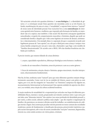 . 118
Tal raciocínio articula três questões distintas: 1. o sexo biológico; 2. a identidade de gê-
nero; e 3. a orientação sexual. Estas questões são mescladas como se as três fossem, no
fundo, manifestações de uma só coisa: a “sexualidade”, a suposta fonte interna e “natural”
de nosso senso de identidade pessoal. Esse raciocínio leva a uma naturalização do inter-
curso genital entre homens e mulheres, que responde pela formação da família, ao repro-
duzir não só a espécie, mas também a vida social. Daí decorrem concepções igualmente
naturalizadas a respeito do comportamento masculino e feminino, daquilo que pode ser
considerado família e daquilo que é tido como legítimo em termos de desejos, sentimen-
tos e relacionamentos. Um exemplo disso é a suposição de que o casamento só pode unir
legalmente pessoas de “sexo oposto”, ou a de que o ideal para uma criança é sempre viver
numa família composta por um pai e uma mãe, chamando o que foge a este modelo de
“famílias desestruturadas”. De acordo com o IBGE, 30% das famílias brasileiras são che-
ﬁadas por mulheres.
É preciso insistir, que estamos falando de coisas distintas:
1. corpos, capacidades reprodutivas, diferenças ﬁsiológicas entre homens e mulheres;
2. modos de ser masculino e feminino, senso de pertencer a um ou a outro gênero;
3. focos de sentimentos, atração, desejo e fantasias, apegos emocionais, vínculos interpes-
soais, relacionamentos fundamentais.
Não há, de fato, nenhuma razão “natural” para que estas diferentes questões estejam obriga-
toriamente associadas. Como você já viu no módulo de Gênero, nascer com pênis ou com
vagina, por si só, não faz ninguém ser “masculino” ou “feminino”, tampouco faz alguém ser,
necessariamente, heterossexual ou homossexual. Esta suposta unidade de aspectos tão diver-
sos é, na verdade, uma criação da cultura ocidental moderna.
A noção moderna de sexualidade foi a responsável por articular esse leque de diferentes pos-
sibilidades físicas, mentais e sociais, propiciando um trânsito contínuo entre o que seria, por
um lado, uma “dimensão interior” dos sujeitos (seu senso profundo de identidade pessoal) e,
por outro, a esfera social, cultural e política mais ampla – que diz respeito à organização da
família e do parentesco, ou mesmo à divisão social do trabalho e ao estabelecimento de códi-
gos morais e legais. Esta construção peculiar está tão presente no senso comum das sociedades
modernas a ponto de fundamentar a classiﬁcação das pessoas, prescrevendo trajetórias e pa-
péis sociais inescapáveis, sob o risco de serem consideradas“exceções”anormais, degeneradas,
imorais ou, como ainda acontece em vários países, criminais.
 