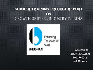 SUMMER TRAINING PROJECT REPORT
ON
GROWTH OF STEEL INDUSTRY IN INDIA

SUBMITTED BY
ANOOP KR.KAUSHAL
1002940016
ME 4TH YEAR

 
