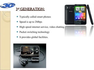 3rd GENERATION:


Typically called smart phones



Speed is up to 2Mbps



High speed internet service, video chatting



Packet switching technology



It provides global facilities.

 
