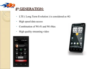 4th GENERATION:
•

LTE ( Long Term Evolution ) is considered as 4G

•

High speed data access

•

Combination of Wi-Fi and Wi-Max

•

High quality streaming video

 