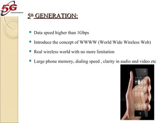 5th GENERATION:


Data speed higher than 1Gbps



Introduce the concept of WWWW (World Wide Wireless Web)



Real wireless world with no more limitation



Large phone memory, dialing speed , clarity in audio and video etc

 