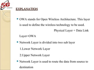 EXPLANATION
 OWA

stands for Open Wireless Architecture. This layer

is used to define the wireless technology to be used.
Physical Layer + Data Link
Layer=OWA
 Network

Layer is divided into two sub layer

1.Lower Network Layer
2.Upper Network Layer
 Network

Layer is used to route the data from source to

destination

 