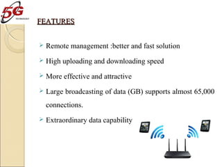 FEATURES


Remote management :better and fast solution



High uploading and downloading speed



More effective and attractive



Large broadcasting of data (GB) supports almost 65,000
connections.



Extraordinary data capability

 