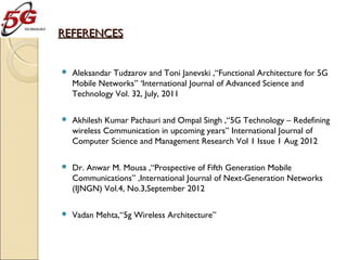 REFERENCES


Aleksandar Tudzarov and Toni Janevski ,“Functional Architecture for 5G
Mobile Networks” ‘International Journal of Advanced Science and
Technology Vol. 32, July, 2011



Akhilesh Kumar Pachauri and Ompal Singh ,“5G Technology – Redefining
wireless Communication in upcoming years” International Journal of
Computer Science and Management Research Vol 1 Issue 1 Aug 2012



Dr. Anwar M. Mousa ,“Prospective of Fifth Generation Mobile
Communications” ,International Journal of Next-Generation Networks
(IJNGN) Vol.4, No.3,September 2012



Vadan Mehta,“5g Wireless Architecture”

 