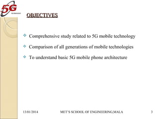 OBJECTIVES

 Comprehensive study related to 5G mobile technology


Comparison of all generations of mobile technologies



To understand basic 5G mobile phone architecture

13/01/2014

MET’S SCHOOL OF ENGINEERING,MALA

3

 