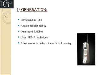 1st GENERATION:


Introduced in 1980



Analog cellular mobile



Data speed 2.4Kbps



Uses FDMA technique



Allows users to make voice calls in 1 country

 