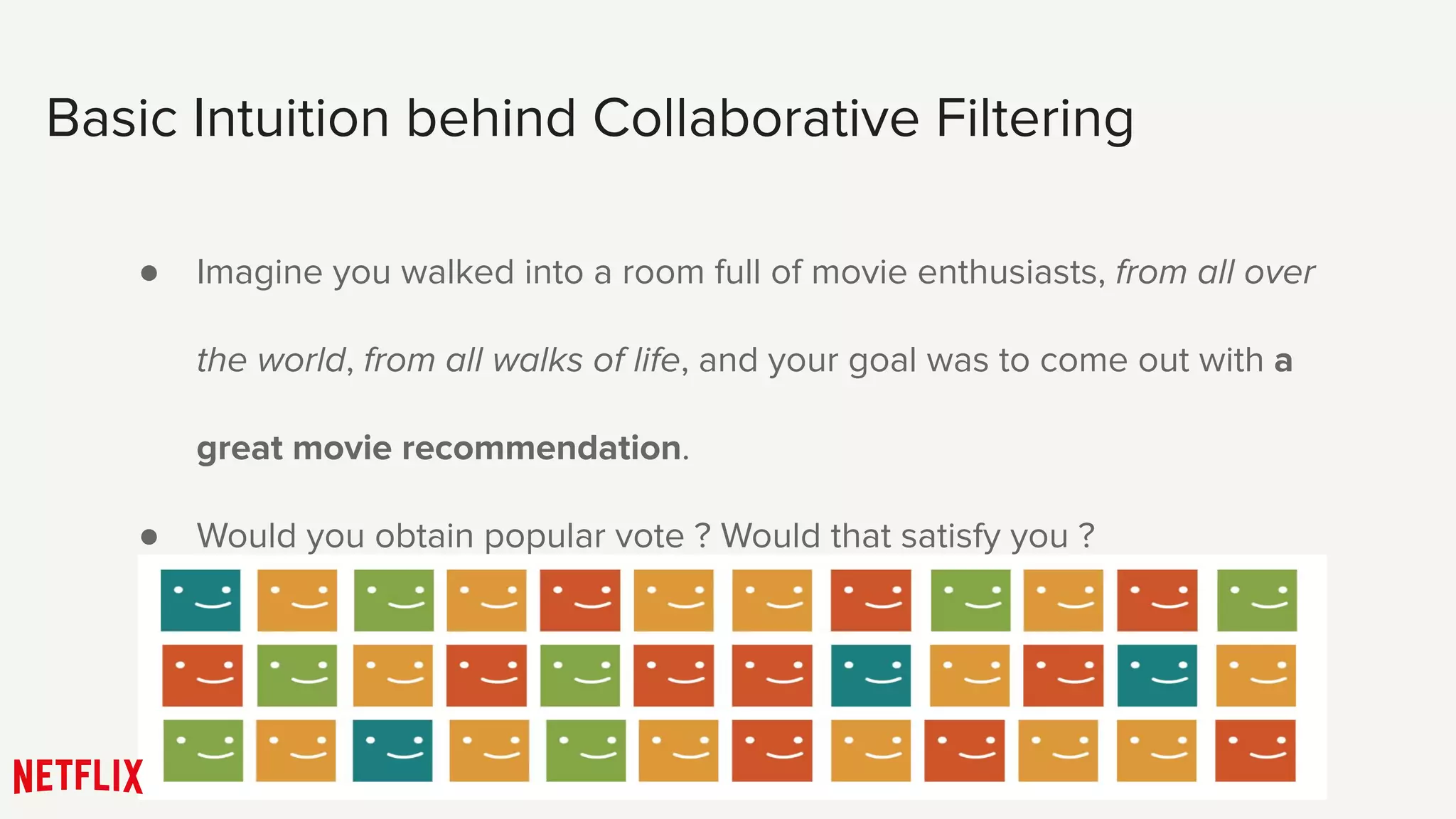Basic Intuition behind Collaborative Filtering
● Imagine you walked into a room full of movie enthusiasts, from all over
the world, from all walks of life, and your goal was to come out with a
great movie recommendation.
● Would you obtain popular vote ? Would that satisfy you ?
 