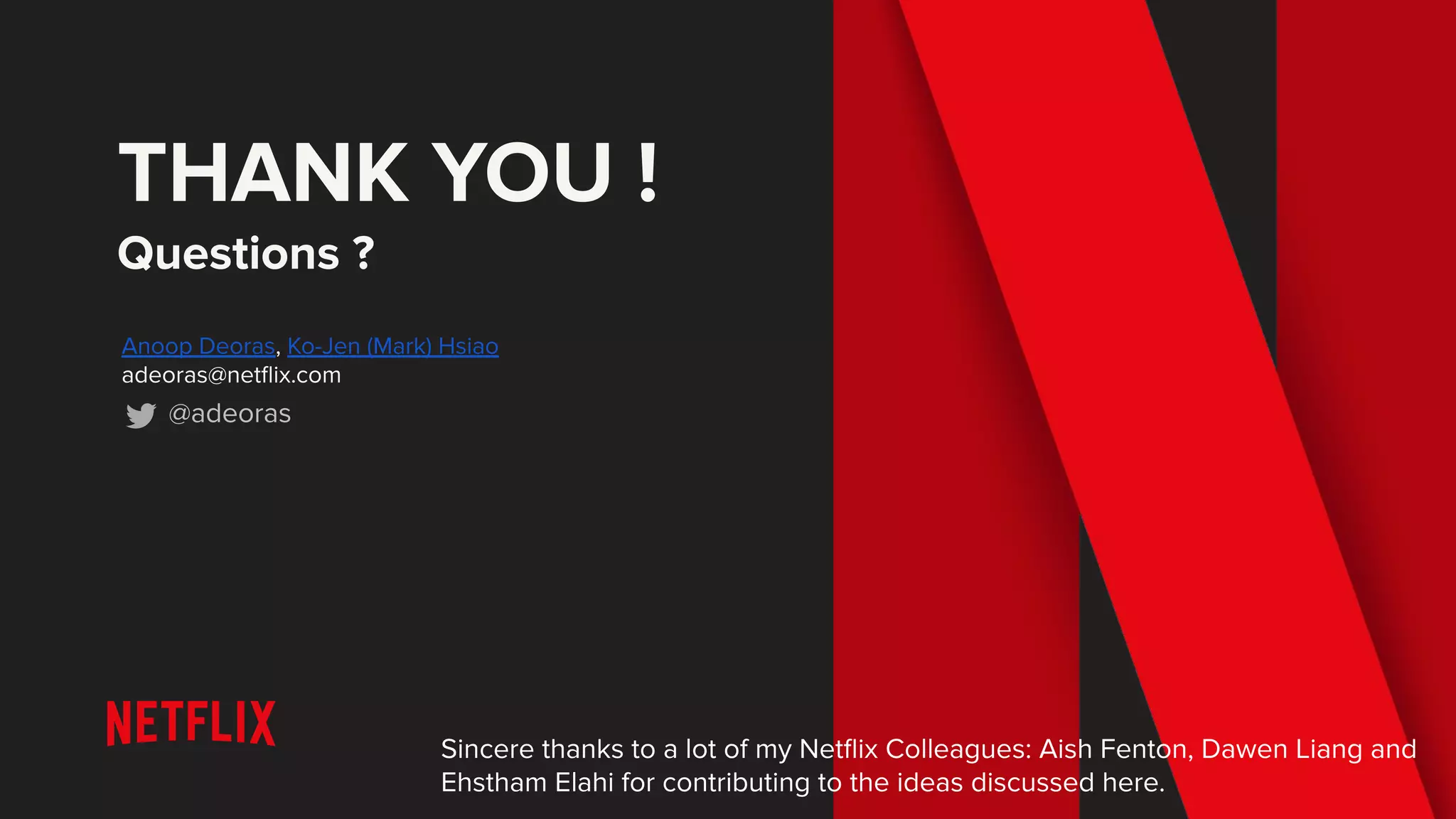 THANK YOU !
Questions ?
Anoop Deoras, Ko-Jen (Mark) Hsiao
adeoras@netﬂix.com
@adeoras
Sincere thanks to a lot of my Netﬂix Colleagues: Aish Fenton, Dawen Liang and
Ehstham Elahi for contributing to the ideas discussed here.
 