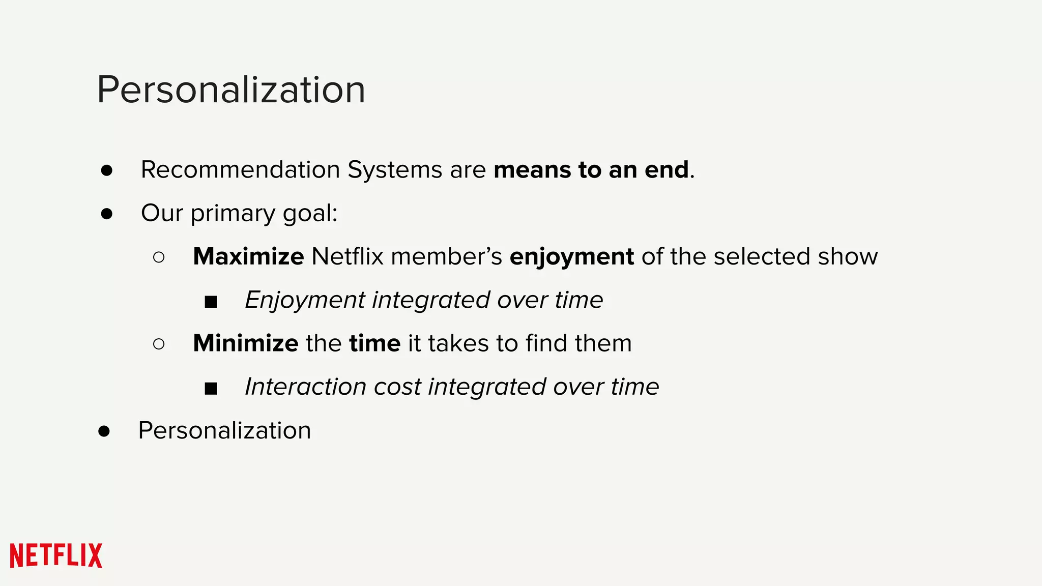 ● Recommendation Systems are means to an end.
● Our primary goal:
○ Maximize Netﬂix member’s enjoyment of the selected show
■ Enjoyment integrated over time
○ Minimize the time it takes to ﬁnd them
■ Interaction cost integrated over time
Personalization
● Personalization
 