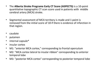 • The Alberta Stroke Programe Early CT Score (ASPECTS) is a 10-point
quantitative topographic CT scan score used in patients with middle
cerebral artery (MCA) stroke.
• Segmental assessment of MCA territory is made and 1 point is
removed from the initial score of 10 if there is evidence of infarction in
that region.
• caudate
• putamen
• internal capsule*
• insular cortex
• M1: "anterior MCA cortex," corresponding to frontal operculum
• M2: "MCA cortex lateral to insular ribbon" corresponding to anterior
temporal lobe
• M3: "posterior MCA cortex" corresponding to posterior temporal lobe
 