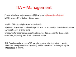 TIA – Management
People who have had a suspected TIA who are at lower risk of stroke
ABCD2 score of 3 or below: should have
•aspirin (300 mg daily) started immediately
•specialist assessment and investigation as soon as possible, but definitely within
1 week of onset of symptoms
•measures for secondary prevention introduced as soon as the diagnosis is
confirmed, including discussion of individual risk
NB: People who have had a TIA but who present late (more than 1 week
after their last symptom has resolved) should be treated as though they are
at lower risk of stroke.
 