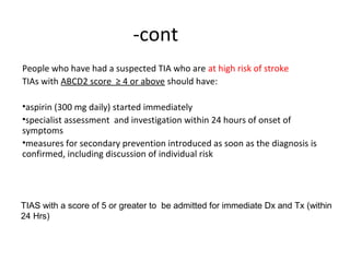 -cont
People who have had a suspected TIA who are at high risk of stroke
TIAs with ABCD2 score ≥ 4 or above should have:
•aspirin (300 mg daily) started immediately
•specialist assessment and investigation within 24 hours of onset of
symptoms
•measures for secondary prevention introduced as soon as the diagnosis is
confirmed, including discussion of individual risk
TIAS with a score of 5 or greater to be admitted for immediate Dx and Tx (within
24 Hrs)
 