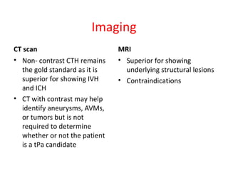 Imaging
CT scan
• Non- contrast CTH remains
the gold standard as it is
superior for showing IVH
and ICH
• CT with contrast may help
identify aneurysms, AVMs,
or tumors but is not
required to determine
whether or not the patient
is a tPa candidate
MRI
• Superior for showing
underlying structural lesions
• Contraindications
 
