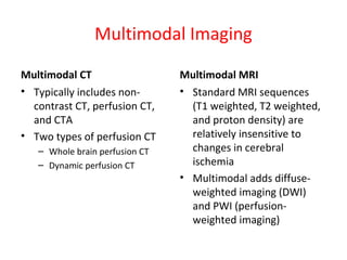 Multimodal Imaging
Multimodal CT
• Typically includes non-
contrast CT, perfusion CT,
and CTA
• Two types of perfusion CT
– Whole brain perfusion CT
– Dynamic perfusion CT
Multimodal MRI
• Standard MRI sequences
(T1 weighted, T2 weighted,
and proton density) are
relatively insensitive to
changes in cerebral
ischemia
• Multimodal adds diffuse-
weighted imaging (DWI)
and PWI (perfusion-
weighted imaging)
 