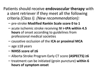 Patients should receive endovascular therapy with
a stent retriever if they meet all the following
criteria (Class I). (New recommendation):
– pre-stroke Modified Rankin Scale score 0 to 1
– acute ischemic stroke receiving IV r-tPA within 4.5
hours of onset according to guidelines from
professional medical societies
– causative occlusion of the ICA or proximal MCA
– age ≥18 years
– NIHSS score of ≥6
– Alberta Stroke Program Early CT score (ASPECTS) ≥6
– treatment can be initiated (groin puncture) within 6
hours of symptom onset
 