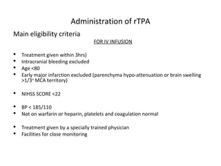 Administration of rTPA
Main eligibility criteria
FOR IV INFUSION
 Treatment given within 3hrs)
 Intracranial bleeding excluded
 Age <80
 Early major infarction excluded (parenchyma hypo-attenuation or brain swelling
>1/3rd
MCA territory)
 NIHSS SCORE <22
 BP < 185/110
 Not on warfarin or heparin, platelets and coagulation normal
 Treatment given by a specially trained physician
 Facilities for close monitoring
 