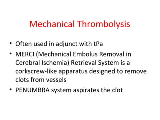 Mechanical Thrombolysis
• Often used in adjunct with tPa
• MERCI (Mechanical Embolus Removal in
Cerebral Ischemia) Retrieval System is a
corkscrew-like apparatus designed to remove
clots from vessels
• PENUMBRA system aspirates the clot
 