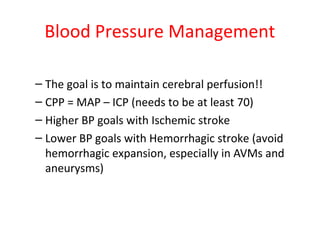 Blood Pressure Management
– The goal is to maintain cerebral perfusion!!
– CPP = MAP – ICP (needs to be at least 70)
– Higher BP goals with Ischemic stroke
– Lower BP goals with Hemorrhagic stroke (avoid
hemorrhagic expansion, especially in AVMs and
aneurysms)
 