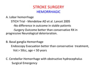 STROKE SURGERY
HEMORRHAGIC
A. Lobar hemorrhage
STICH Trial - Mendelow AD et al. Lancet 2005
-No difference in outcome in stable patients
-Surgery Outcome better than conservative RX in
progressive Neurological deterioration.
B. Basal ganglia Hemorrhage
Endoscopy Evacuation better than conservative treatment,
Vol.> 50cc, age < 50 years
C. Cerebellar Hemorrhage with obstructive hydrocephalus
Surgical Emergency
 