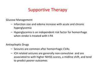 Supportive Therapy
Glucose Management
– Infarction size and edema increase with acute and chronic
hyperglycemia
– Hyperglycemia is an independent risk factor for hemorrhage
when stroke is treated with t-PA
Antiepileptic Drugs
– Seizures are common after hemorrhagic CVAs
– ICH related seizures are generally non-convulsive and are
associated to with higher NIHSS scores, a midline shift, and tend
to predict poorer outcomes
 