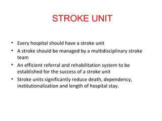 • Every hospital should have a stroke unit
• A stroke should be managed by a multidisciplinary stroke
team
• An efficient referral and rehabilitation system to be
established for the success of a stroke unit
• Stroke units significantly reduce death, dependency,
institutionalization and length of hospital stay.
STROKE UNIT
 