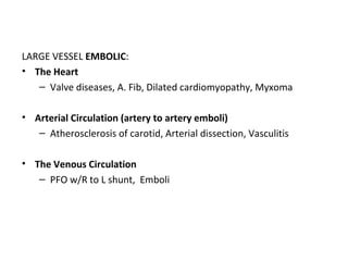 LARGE VESSEL EMBOLIC:
• The Heart
– Valve diseases, A. Fib, Dilated cardiomyopathy, Myxoma
• Arterial Circulation (artery to artery emboli)
– Atherosclerosis of carotid, Arterial dissection, Vasculitis
• The Venous Circulation
– PFO w/R to L shunt, Emboli
 