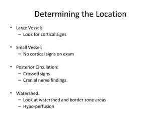 Determining the Location
• Large Vessel:
– Look for cortical signs
• Small Vessel:
– No cortical signs on exam
• Posterior Circulation:
– Crossed signs
– Cranial nerve findings
• Watershed:
– Look at watershed and border zone areas
– Hypo-perfusion
 