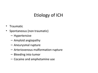 Etiology of ICH
• Traumatic
• Spontaneous (non traumatic)
– Hypertensive
– Amyloid angiopathy
– Aneurysmal rupture
– Arteriovenous malformation rupture
– Bleeding into tumor
– Cocaine and amphetamine use
 