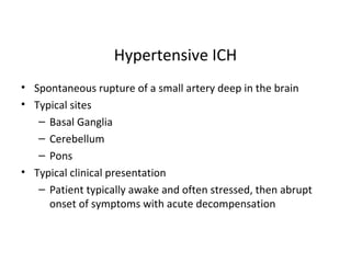 Hypertensive ICH
• Spontaneous rupture of a small artery deep in the brain
• Typical sites
– Basal Ganglia
– Cerebellum
– Pons
• Typical clinical presentation
– Patient typically awake and often stressed, then abrupt
onset of symptoms with acute decompensation
 