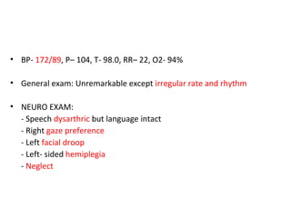 • BP- 172/89, P– 104, T- 98.0, RR– 22, O2- 94%
• General exam: Unremarkable except irregular rate and rhythm
• NEURO EXAM:
- Speech dysarthric but language intact
- Right gaze preference
- Left facial droop
- Left- sided hemiplegia
- Neglect
 