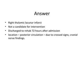 Answer
• Right thalamic lacunar infarct
• Not a candidate for intervention
• Discharged to rehab 72 hours after admission
• location – posterior circulation – due to crossed signs, cranial
nerve findings.
 