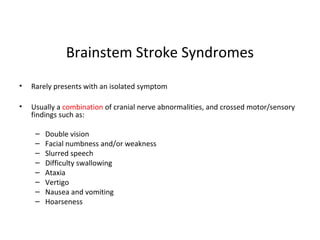 Brainstem Stroke Syndromes
• Rarely presents with an isolated symptom
• Usually a combination of cranial nerve abnormalities, and crossed motor/sensory
findings such as:
– Double vision
– Facial numbness and/or weakness
– Slurred speech
– Difficulty swallowing
– Ataxia
– Vertigo
– Nausea and vomiting
– Hoarseness
 