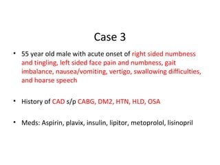 Case 3
• 55 year old male with acute onset of right sided numbness
and tingling, left sided face pain and numbness, gait
imbalance, nausea/vomiting, vertigo, swallowing difficulties,
and hoarse speech
• History of CAD s/p CABG, DM2, HTN, HLD, OSA
• Meds: Aspirin, plavix, insulin, lipitor, metoprolol, lisinopril
 