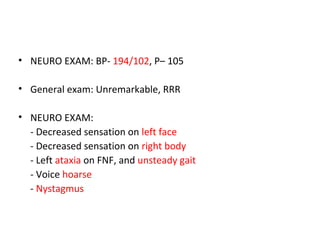 • NEURO EXAM: BP- 194/102, P– 105
• General exam: Unremarkable, RRR
• NEURO EXAM:
- Decreased sensation on left face
- Decreased sensation on right body
- Left ataxia on FNF, and unsteady gait
- Voice hoarse
- Nystagmus
 