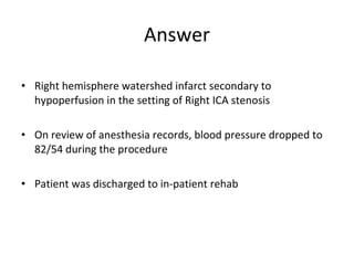 • Right hemisphere watershed infarct secondary to
hypoperfusion in the setting of Right ICA stenosis
• On review of anesthesia records, blood pressure dropped to
82/54 during the procedure
• Patient was discharged to in-patient rehab
Answer
 