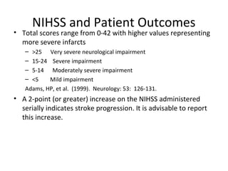 NIHSS and Patient Outcomes
• Total scores range from 0-42 with higher values representing
more severe infarcts
– >25 Very severe neurological impairment
– 15-24 Severe impairment
– 5-14 Moderately severe impairment
– <5 Mild impairment
Adams, HP, et al. (1999). Neurology: 53: 126-131.
• A 2-point (or greater) increase on the NIHSS administered
serially indicates stroke progression. It is advisable to report
this increase.
 