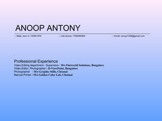 ANOOP ANTONY
.
Professional Experience
Video Editing department - Supervisor- M/s Flatworld Solutions, Bangalore
Vido Editor, Photographer - D-ViewPoint, Bangalore
Photographer - M/s Graphic Stills, Chennai
Manual Printer - M/s Golden Color Lab, Chennai
::: Male, born in 13/08/1976 ::: Cell phone: 7795095955 ::: Email: anoop1308@gmail.com
 