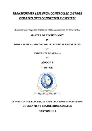 TRANSFORMER LESS FPGA CONTROLLED 2-STAGE
ISOLATED GRID CONNECTED PV SYSTEM
A seminar done in partial fulfillment of the requirements for the award of
MASTER OF TECHNOLOGY
IN
POWER SYSTEM AND CONTROL - ELECTRICAL ENGINEERING
OF
UNIVERSITY OF KERALA
BY
ANOOP S
(14401005)
DEPARTMENT OF ELECTRICAL AND ELECTRONICS ENGINEERING
GOVERNMENT ENGINEERING COLLEGE
BARTON HILL
 