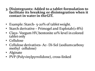 3. Disintegrants: Added to a tablet formulation to
facilitate its breaking or disintegration when it
contact in water in theGIT.
• Example: Starch- 5-20% of tabletweight.
• Starch derivative – Primogel and Explotab(1-8%)
• Clays- Veegum HV, bentonite 10% level incolored
tabletonly
• Cellulose
• Cellulose derivatives- Ac- Di-Sol (sodiumcarboxy
methyl cellulose)
• Alginate
• PVP (Polyvinylpyrrolidone), cross-linked
 