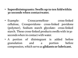 • Superdisintegrants: Swells up to ten foldwithin
30 seconds when contactwater.
• Example:
cellulose,
(polymer),
Crosscarmellose- cross-linked
Crosspovidone- cross-linked povidone
Sodium starch glycolate- cross-linked
starch. These cross-linked products swells with in30
secondswhen in contact with water.
• A portion of disintegrant is added
granulation and a portion
before
before
compression, which serveas glidantsor lubricant.
 