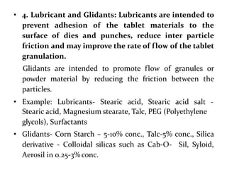 • 4. Lubricant and Glidants: Lubricants are intended to
prevent adhesion of the tablet materials to the
surface of dies and punches, reduce inter particle
friction and may improve the rate of flow of the tablet
granulation.
Glidants are intended to promote flow of granules or
powder material by reducing the friction between the
particles.
• Example: Lubricants- Stearic acid, Stearic acid salt -
Stearic acid, Magnesium stearate, Talc, PEG (Polyethylene
glycols), Surfactants
• Glidants- Corn Starch – 5-10% conc., Talc-5% conc., Silica
derivative - Colloidal silicas such as Cab-O- Sil, Syloid,
Aerosil in 0.25-3% conc.
 